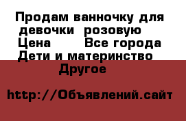 Продам ванночку для девочки (розовую). › Цена ­ 1 - Все города Дети и материнство » Другое   